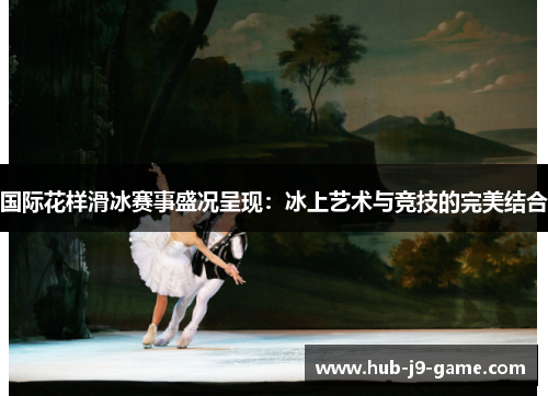 国际花样滑冰赛事盛况呈现:冰上艺术与竞技的完美结合 国际花样滑冰赛事盛况呈现:冰上艺术与竞技的完美结合