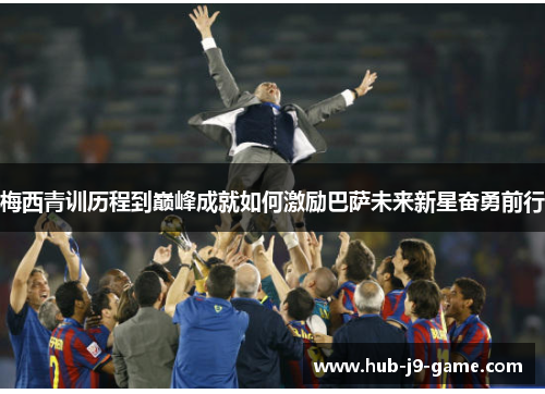 梅西青训历程到巅峰成就如何激励巴萨未来新星奋勇前行 梅西青训历程到巅峰成就如何激励巴萨未来新星奋勇前行
