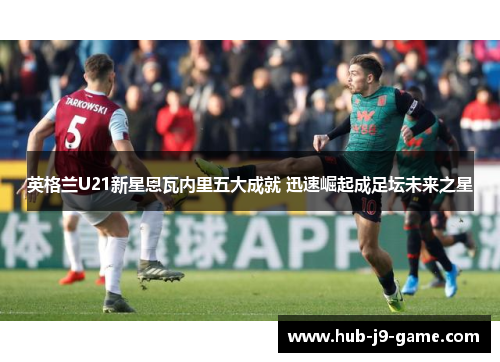 英格兰U21新星恩瓦内里五大成就 迅速崛起成足坛未来之星 英格兰U21新星恩瓦内里五大成就 迅速崛起成足坛未来之星