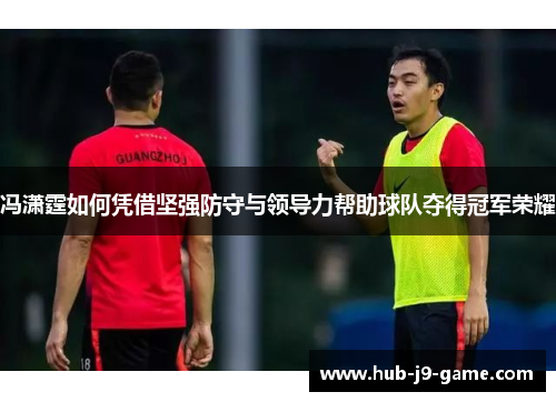 冯潇霆如何凭借坚强防守与领导力帮助球队夺得冠军荣耀 冯潇霆如何凭借坚强防守与领导力帮助球队夺得冠军荣耀