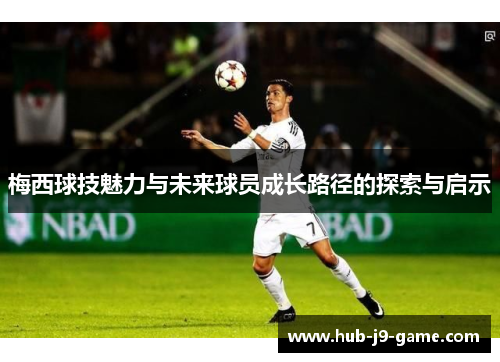 梅西球技魅力与未来球员成长路径的探索与启示 梅西球技魅力与未来球员成长路径的探索与启示