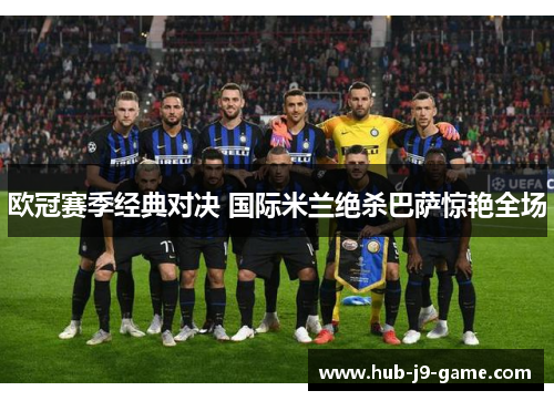 欧冠赛季经典对决 国际米兰绝杀巴萨惊艳全场 欧冠赛季经典对决 国际米兰绝杀巴萨惊艳全场