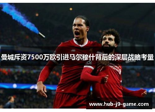 曼城斥资7500万欧引进马尔穆什背后的深层战略考量 曼城斥资7500万欧引进马尔穆什背后的深层战略考量