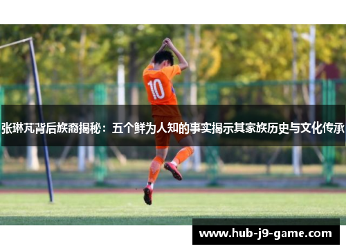 张琳芃背后族裔揭秘:五个鲜为人知的事实揭示其家族历史与文化传承 张琳芃背后族裔揭秘:五个鲜为人知的事实揭示其家族历史与文化传承