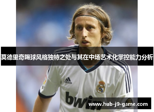 莫德里奇踢球风格独特之处与其在中场艺术化掌控能力分析 莫德里奇踢球风格独特之处与其在中场艺术化掌控能力分析