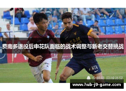 费南多退役后申花队面临的战术调整与新老交替挑战 费南多退役后申花队面临的战术调整与新老交替挑战