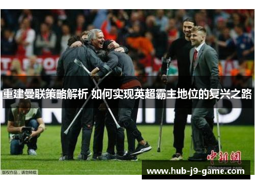 重建曼联策略解析 如何实现英超霸主地位的复兴之路 重建曼联策略解析 如何实现英超霸主地位的复兴之路