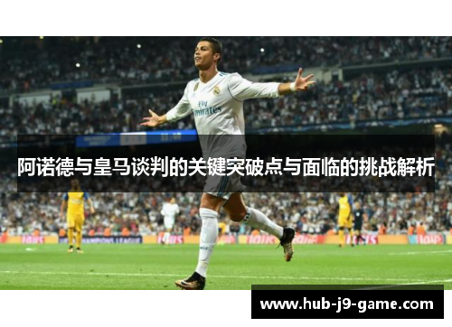 阿诺德与皇马谈判的关键突破点与面临的挑战解析 阿诺德与皇马谈判的关键突破点与面临的挑战解析